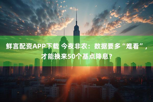 鲜言配资APP下载 今夜非农:数据要多“难看”,才能换来50个基点降息?