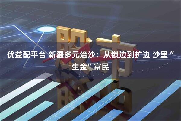 优益配平台 新疆多元治沙:从锁边到扩边 沙里“生金”富民