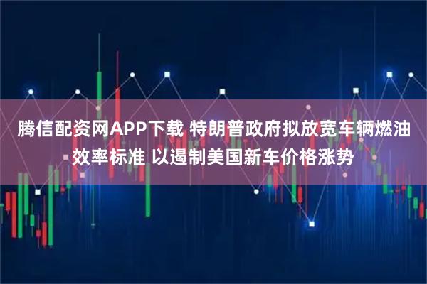 腾信配资网APP下载 特朗普政府拟放宽车辆燃油效率标准 以遏制美国新车价格涨势