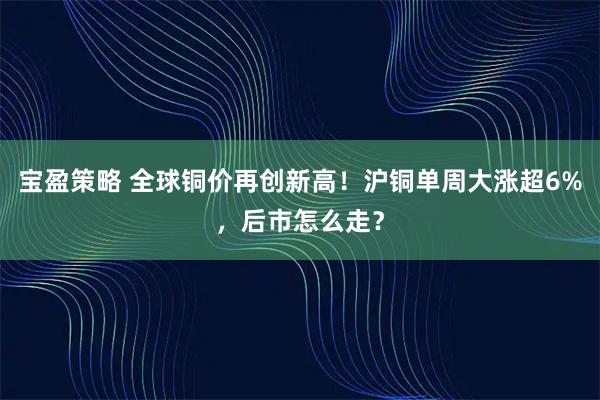 宝盈策略 全球铜价再创新高!沪铜单周大涨超6%,后市怎么走?