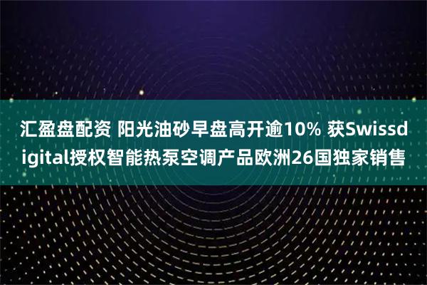 汇盈盘配资 阳光油砂早盘高开逾10% 获Swissdigital授权智能热泵空调产品欧洲26国独家销售