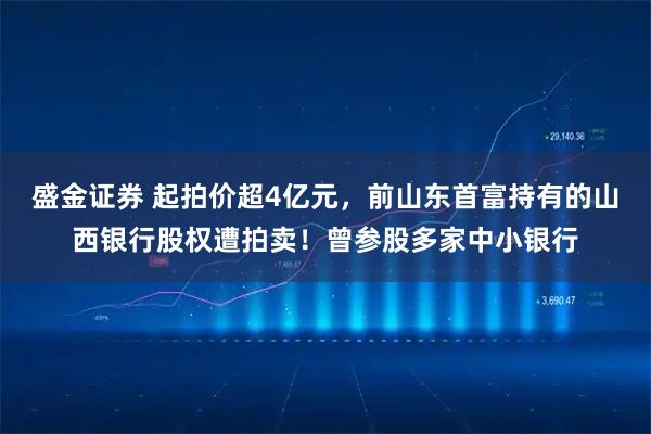 盛金证券 起拍价超4亿元,前山东首富持有的山西银行股权遭拍卖!曾参股多家中小银行