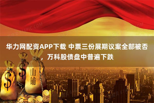 华力网配资APP下载 中票三份展期议案全部被否，万科股债盘中普遍下跌