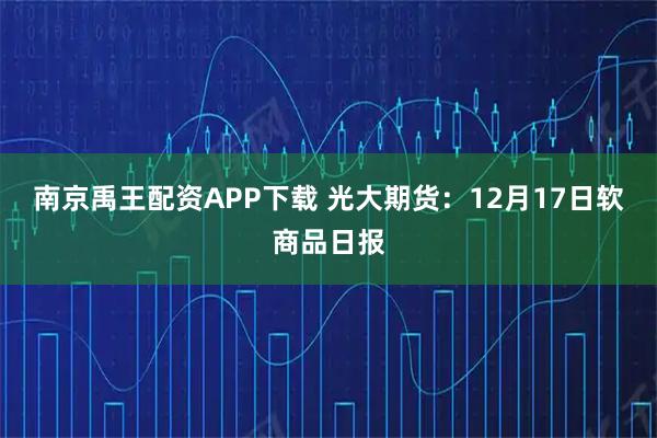 南京禹王配资APP下载 光大期货：12月17日软商品日报