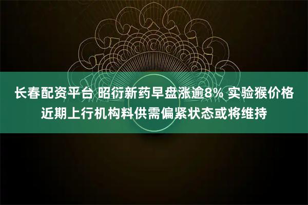 长春配资平台 昭衍新药早盘涨逾8% 实验猴价格近期上行机构料供需偏紧状态或将维持