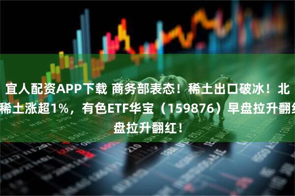 宜人配资APP下载 商务部表态！稀土出口破冰！北方稀土涨超1%，有色ETF华宝（159876）早盘拉升翻红！