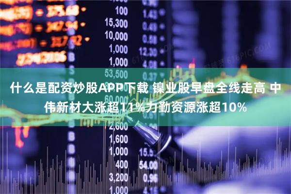 什么是配资炒股APP下载 镍业股早盘全线走高 中伟新材大涨超11%力勤资源涨超10%
