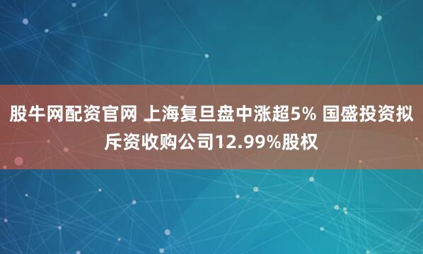 股牛网配资官网 上海复旦盘中涨超5% 国盛投资拟斥资收购公司12.99%股权