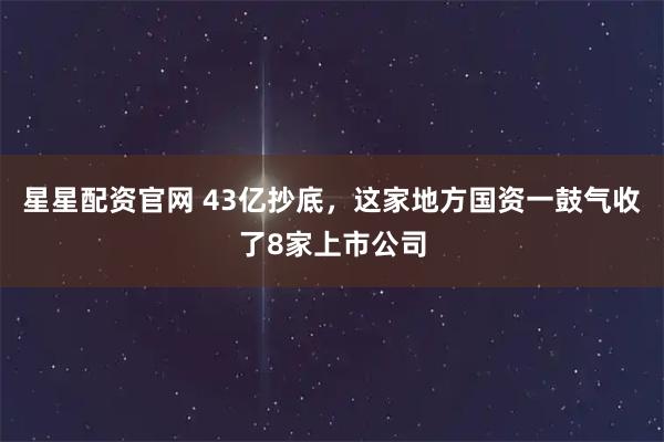 星星配资官网 43亿抄底,这家地方国资一鼓气收了8家上市公司