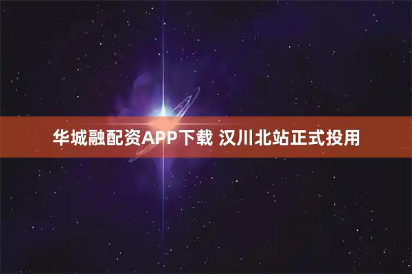 华城融配资APP下载 汉川北站正式投用