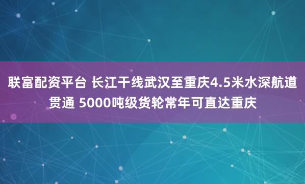 联富配资平台 长江干线武汉至重庆4.5米水深航道贯通 5000吨级货轮常年可直达重庆