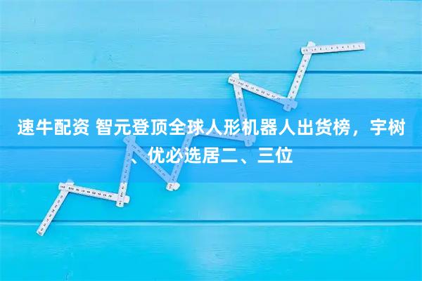 速牛配资 智元登顶全球人形机器人出货榜，宇树、优必选居二、三位