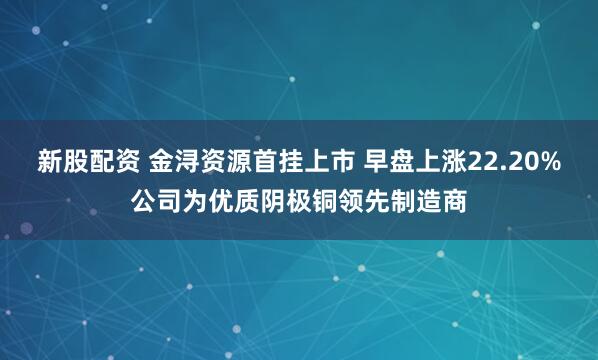 新股配资 金浔资源首挂上市 早盘上涨22.20%公司为优质阴极铜领先制造商